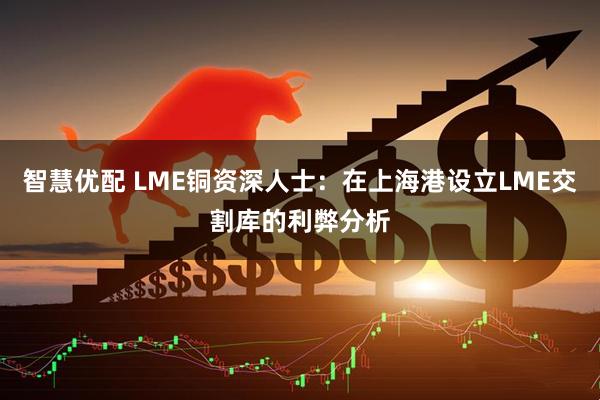 智慧优配 LME铜资深人士：在上海港设立LME交割库的利弊分析