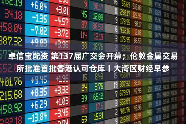 卓信宝配资 第137届广交会开幕；伦敦金属交易所批准首批香港认可仓库丨大湾区财经早参