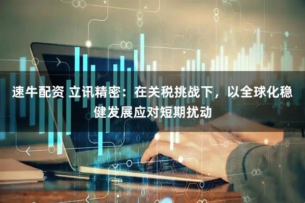 速牛配资 立讯精密：在关税挑战下，以全球化稳健发展应对短期扰动