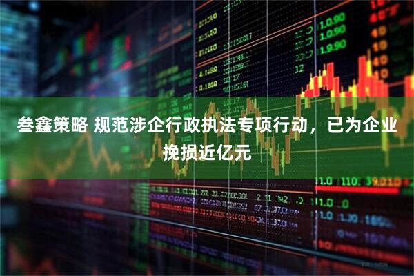叁鑫策略 规范涉企行政执法专项行动，已为企业挽损近亿元