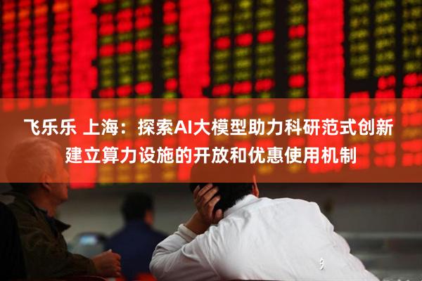 飞乐乐 上海：探索AI大模型助力科研范式创新 建立算力设施的开放和优惠使用机制