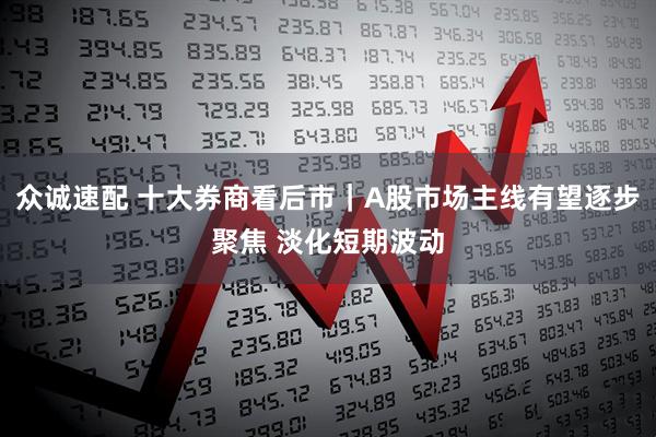 众诚速配 十大券商看后市｜A股市场主线有望逐步聚焦 淡化短期波动
