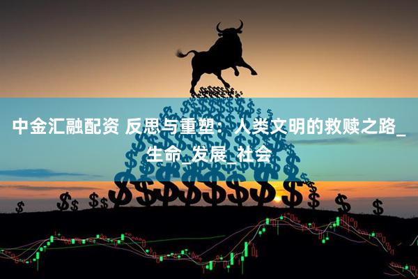 中金汇融配资 反思与重塑：人类文明的救赎之路_生命_发展_社会