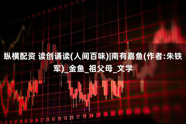 纵横配资 读创诵读(人间百味)|南有嘉鱼(作者:朱铁军)_金鱼_祖父母_文学