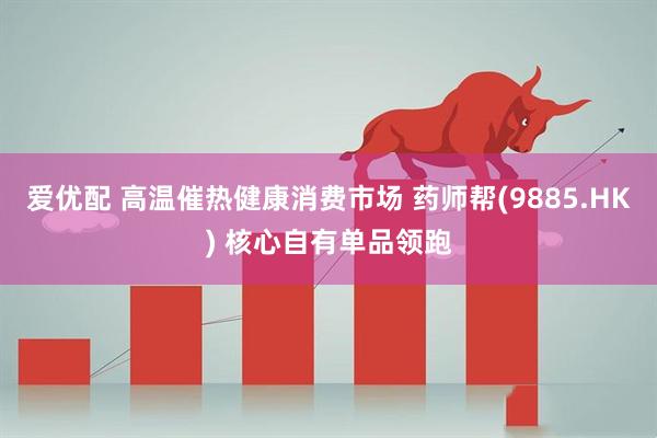 爱优配 高温催热健康消费市场 药师帮(9885.HK) 核心自有单品领跑