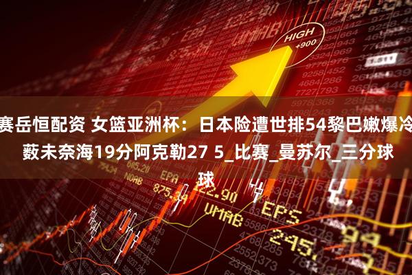 赛岳恒配资 女篮亚洲杯：日本险遭世排54黎巴嫩爆冷 薮未奈海19分阿克勒27 5_比赛_曼苏尔_三分球