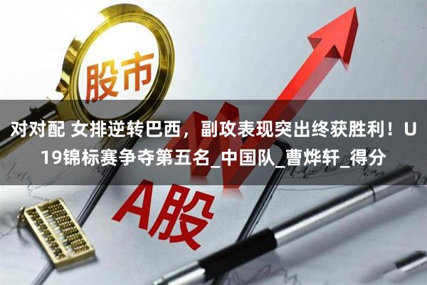 对对配 女排逆转巴西，副攻表现突出终获胜利！U19锦标赛争夺第五名_中国队_曹烨轩_得分
