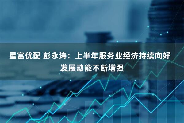 星富优配 彭永涛：上半年服务业经济持续向好  发展动能不断增强