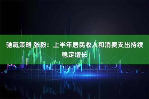 驰赢策略 张毅：上半年居民收入和消费支出持续稳定增长