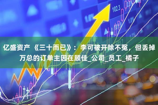 亿盛资产 《三十而已》：李可被开除不冤，但丢掉万总的订单主因在顾佳_公司_员工_橘子