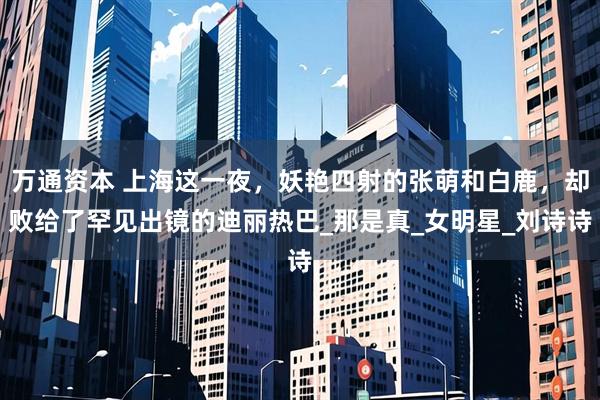 万通资本 上海这一夜，妖艳四射的张萌和白鹿，却败给了罕见出镜的迪丽热巴_那是真_女明星_刘诗诗
